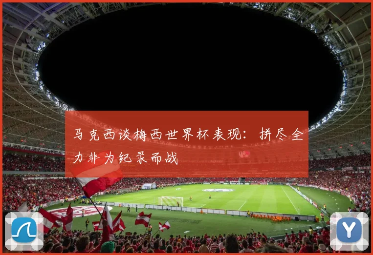 马克西谈梅西世界杯表现：拼尽全力非为纪录而战