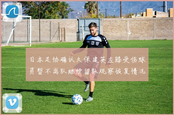 日本足协确认久保建英左膝受伤球员暂不离队继续留队观察恢复情况