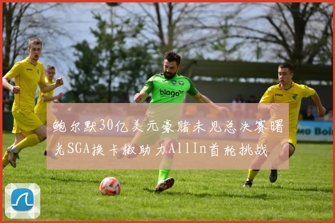 鲍尔默30亿美元豪赌未见总决赛曙光SGA换卡椒助力AllIn首轮挑战