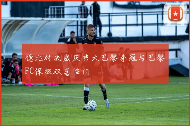 德比对决成庆典大巴黎夺冠与巴黎FC保级双喜临门