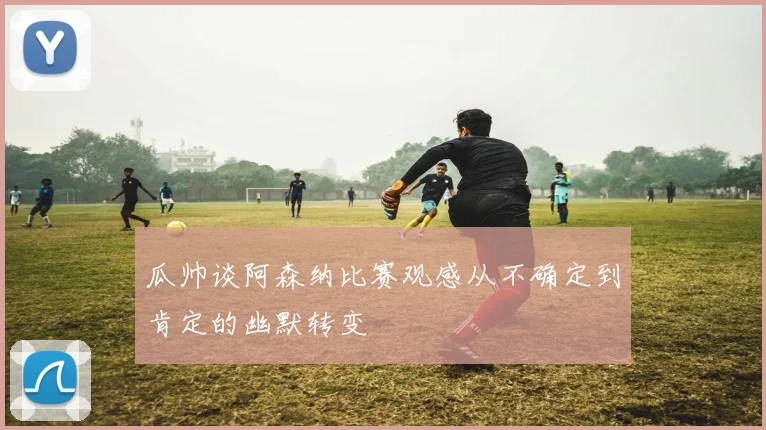 瓜帅谈阿森纳比赛观感从不确定到肯定的幽默转变