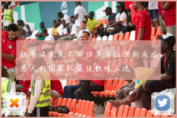 托蒂谈未来不回归罗马拉涅利或成意大利国家队最佳教练人选