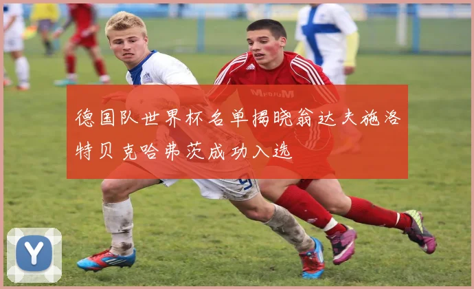 德国队世界杯名单揭晓翁达夫施洛特贝克哈弗茨成功入选