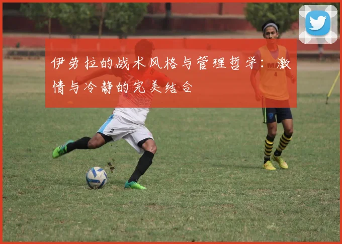 伊劳拉的战术风格与管理哲学：激情与冷静的完美结合