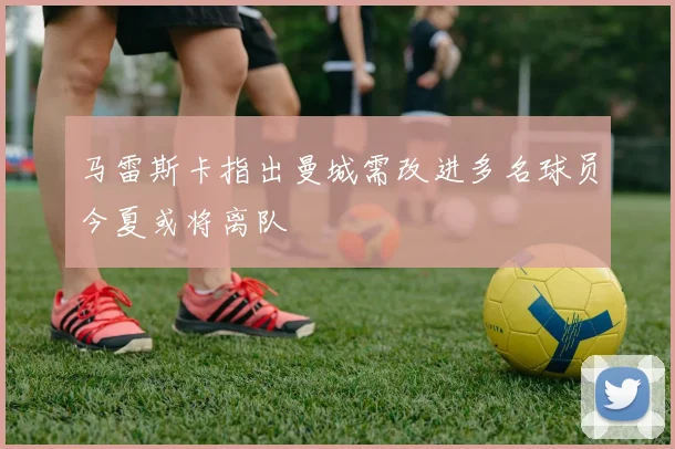 马雷斯卡指出曼城需改进多名球员今夏或将离队