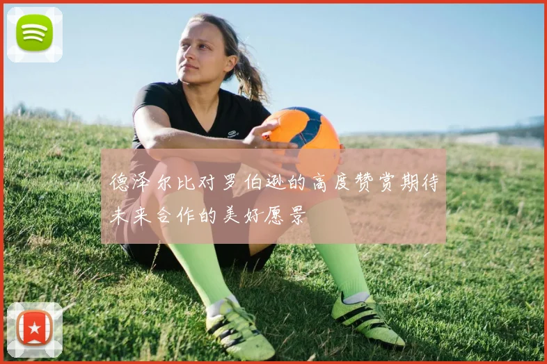 德泽尔比对罗伯逊的高度赞赏期待未来合作的美好愿景