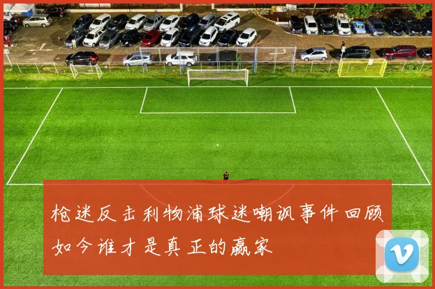 枪迷反击利物浦球迷嘲讽事件回顾如今谁才是真正的赢家